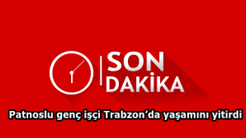 Patnoslu genç işçi Trabzon’da yaşamını yitirdi